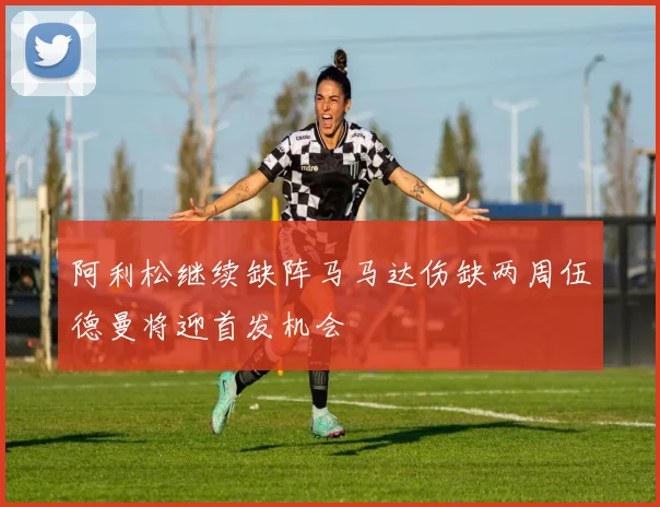 阿利松继续缺阵马马达伤缺两周伍德曼将迎首发机会