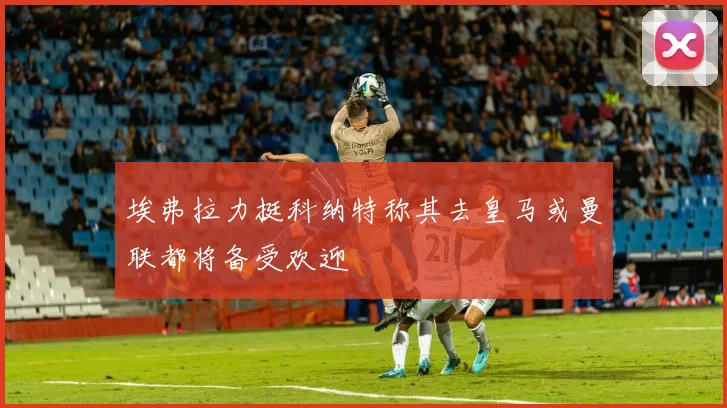 埃弗拉力挺科纳特称其去皇马或曼联都将备受欢迎