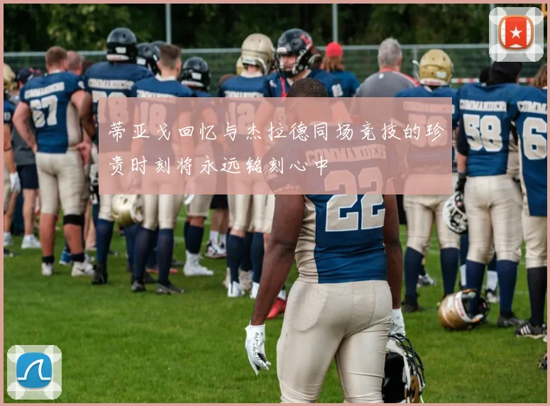 蒂亚戈回忆与杰拉德同场竞技的珍贵时刻将永远铭刻心中