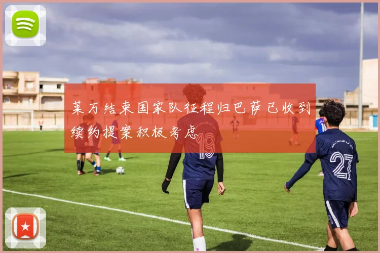 莱万结束国家队征程归巴萨已收到续约提案积极考虑
