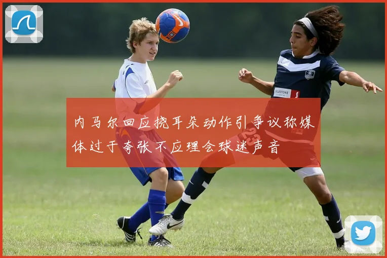 内马尔回应挠耳朵动作引争议称媒体过于夸张不应理会球迷声音
