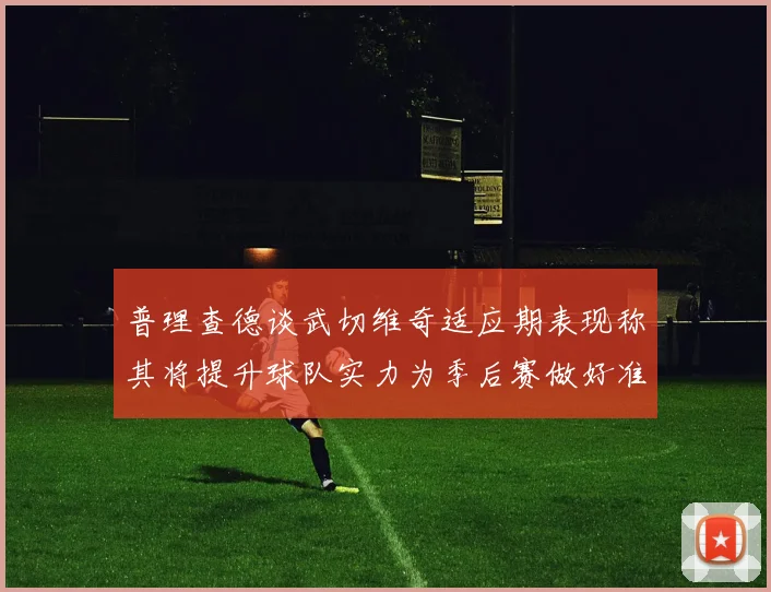 普理查德谈武切维奇适应期表现称其将提升球队实力为季后赛做好准备