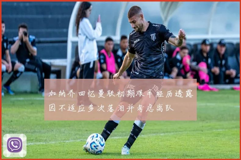 加纳乔回忆曼联初期艰辛经历透露因不适应多次落泪并考虑离队