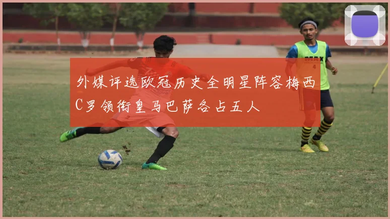 外媒评选欧冠历史全明星阵容梅西C罗领衔皇马巴萨各占五人