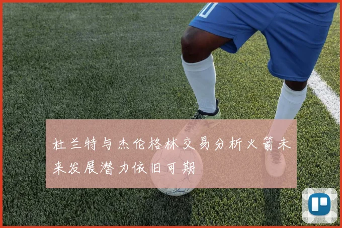 杜兰特与杰伦格林交易分析火箭未来发展潜力依旧可期