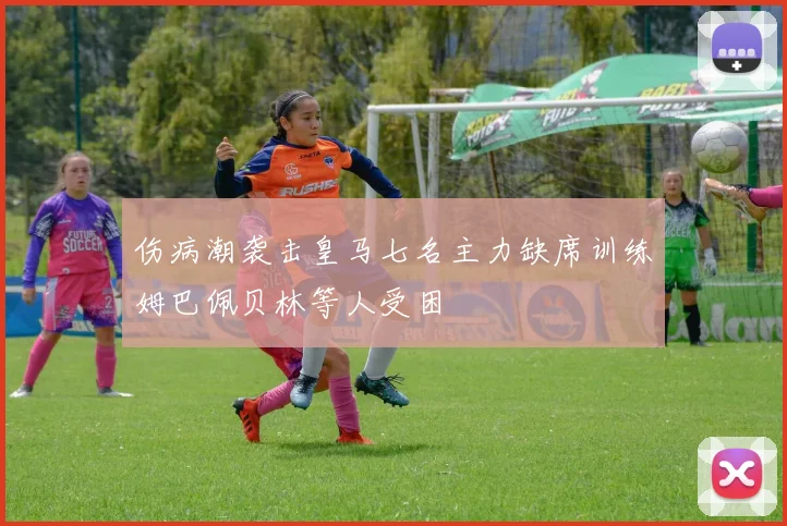 伤病潮袭击皇马七名主力缺席训练姆巴佩贝林等人受困