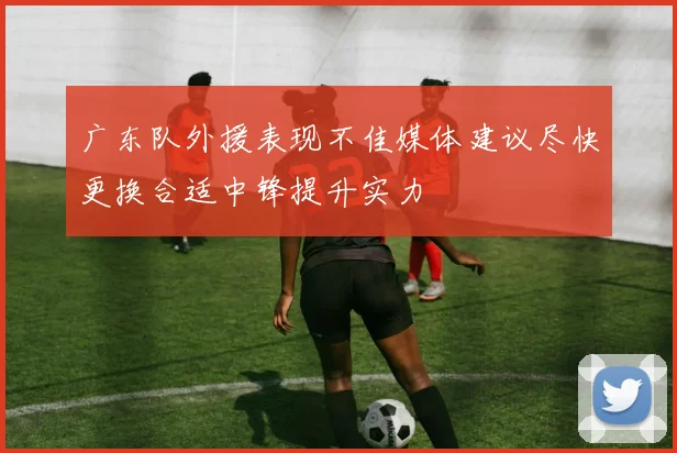 广东队外援表现不佳媒体建议尽快更换合适中锋提升实力