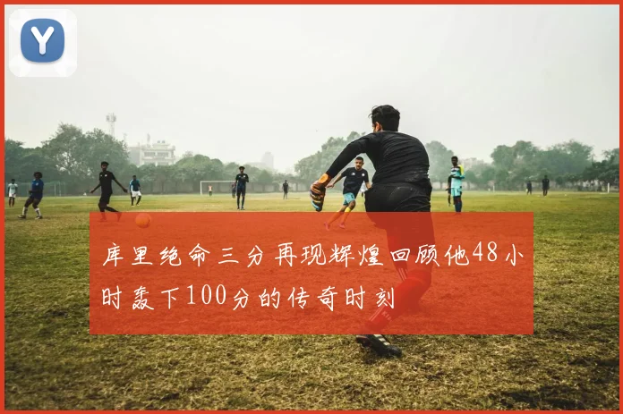 库里绝命三分再现辉煌回顾他48小时轰下100分的传奇时刻