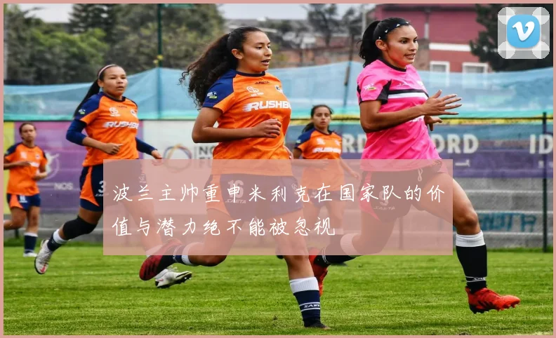波兰主帅重申米利克在国家队的价值与潜力绝不能被忽视