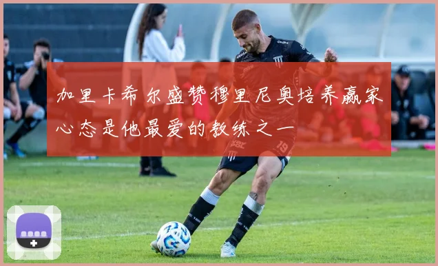 加里卡希尔盛赞穆里尼奥培养赢家心态是他最爱的教练之一
