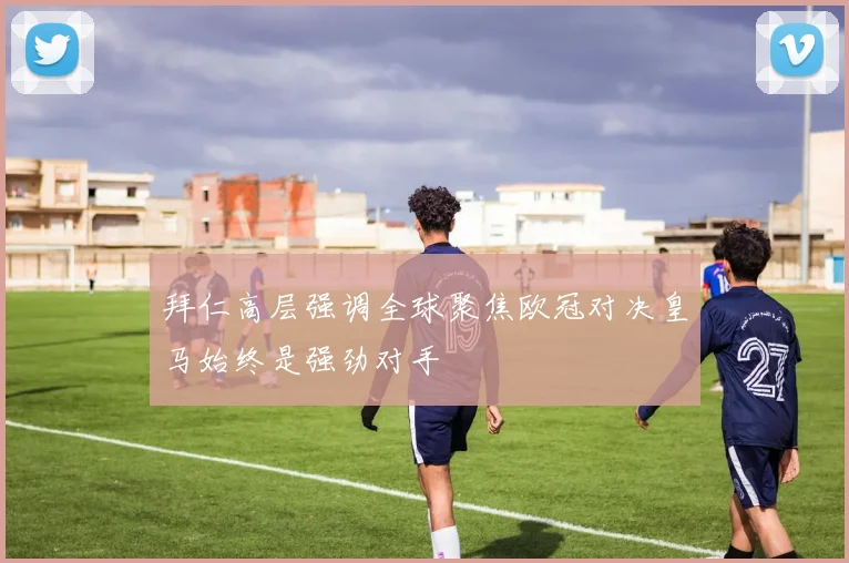 拜仁高层强调全球聚焦欧冠对决皇马始终是强劲对手