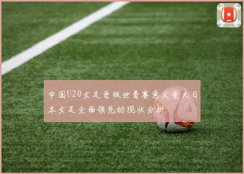 中国U20女足晋级世青赛意义重大日本女足全面领先的现状分析
