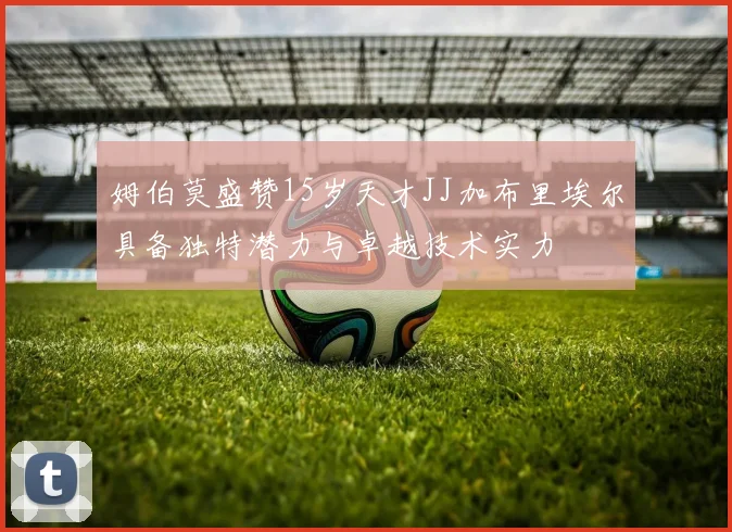 姆伯莫盛赞15岁天才JJ加布里埃尔具备独特潜力与卓越技术实力