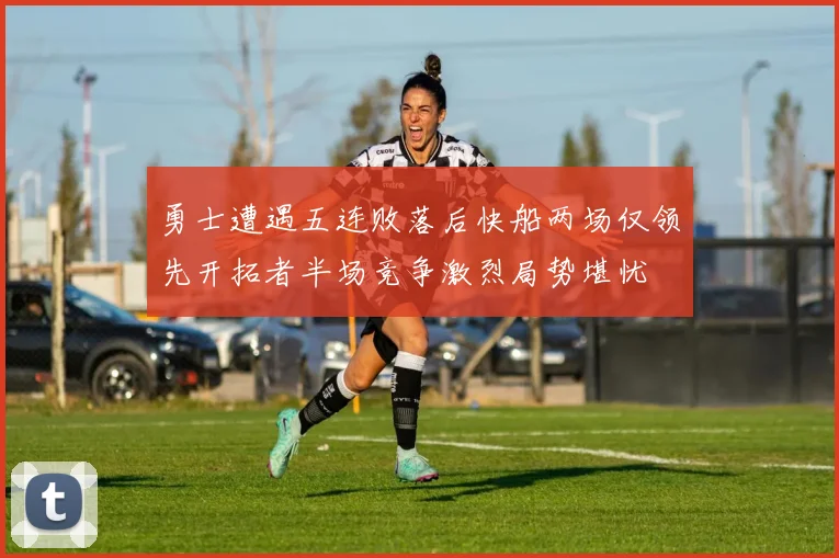 勇士遭遇五连败落后快船两场仅领先开拓者半场竞争激烈局势堪忧