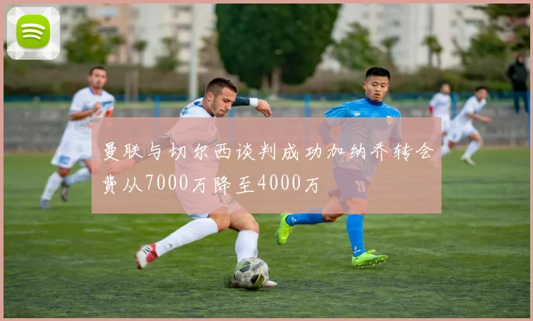 曼联与切尔西谈判成功加纳乔转会费从7000万降至4000万