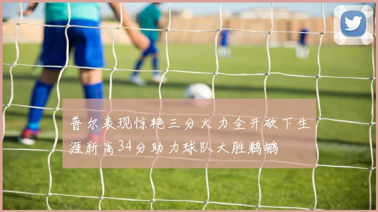 普尔表现惊艳三分火力全开砍下生涯新高34分助力球队大胜鹈鹕