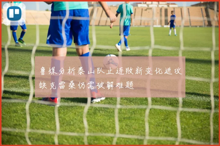 鲁媒分析泰山队止连败新变化进攻缺克雷桑仍需破解难题