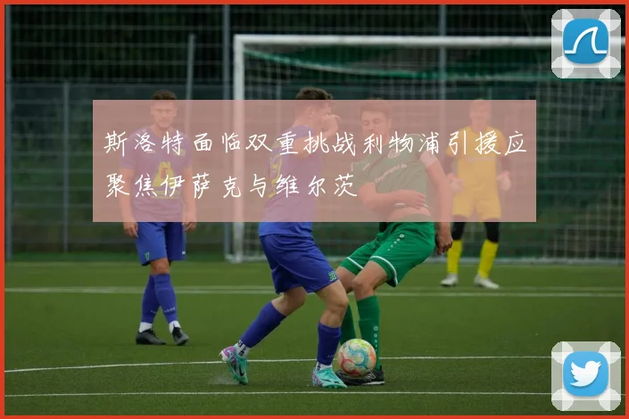 斯洛特面临双重挑战利物浦引援应聚焦伊萨克与维尔茨