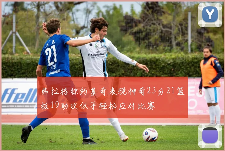 弗拉格称约基奇表现神奇23分21篮板19助攻似乎轻松应对比赛