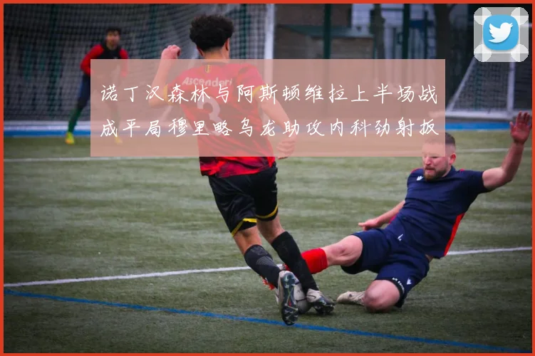诺丁汉森林与阿斯顿维拉上半场战成平局穆里略乌龙助攻内科劲射扳平比分